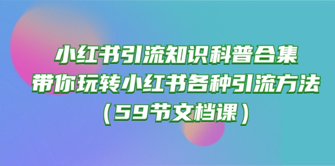 （10223期）小红书引流知识科普合集，带你玩转小红书各种引流方法（59节文档课），大佬商机网