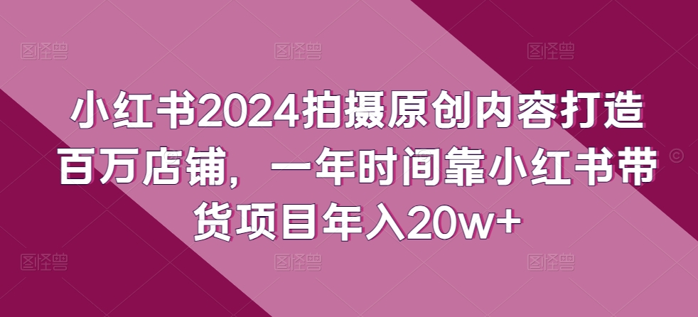 小红书2024拍摄原创内容打造百万店铺，一年时间靠小红书带货项目年入20w+，大佬商机网