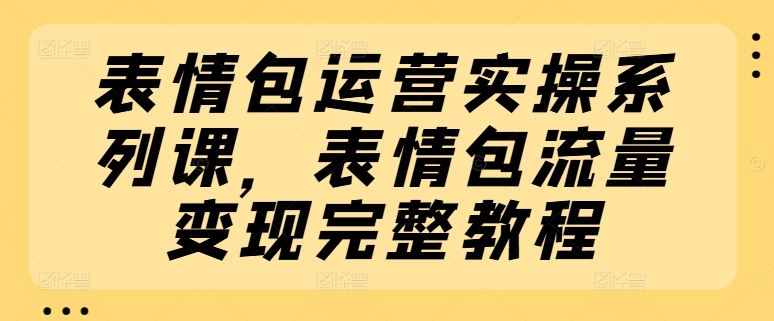 表情包运营实操系列课，表情包流量变现完整教程，大佬商机网