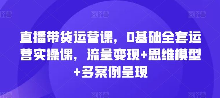 直播带货运营课，0基础全套运营实操课，流量变现+思维模型+多案例呈现，大佬商机网