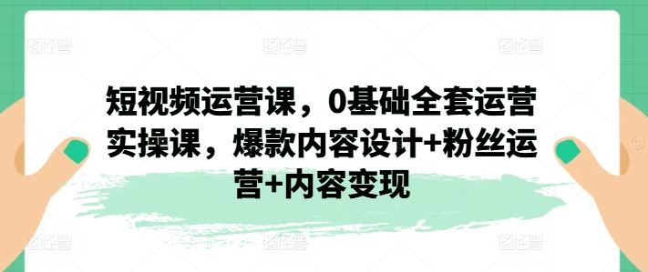 短视频运营课，0基础全套运营实操课，爆款内容设计+粉丝运营+内容变现，大佬商机网