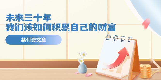 公众号付费文章《未来三十年，我们该如何积累自己的财富》，大佬商机网