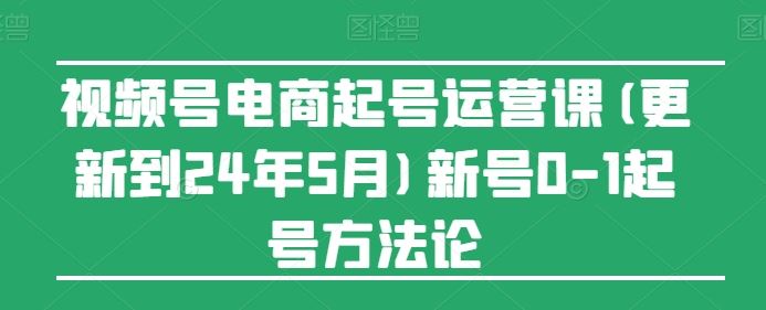 视频号电商起号运营课(更新24年7月)新号0-1起号方法论，大佬商机网