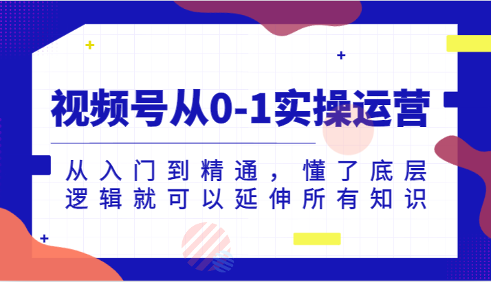 视频号从0-1实操运营，从入门到精通，懂了底层逻辑就可以延伸所有知识（更新2024.7），大佬商机网