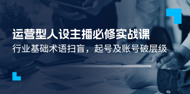 （11605期）运营型·人设主播必修实战课：行业基础术语扫盲，起号及账号破层级，大佬商机网