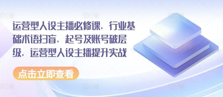 运营型人设主播必修课，行业基础术语扫盲，起号及账号破层级，运营型人设主播提升实战，大佬商机网