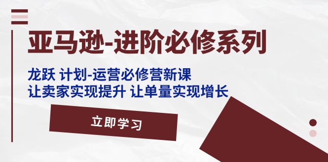 （11623期）亚马逊-进阶必修系列，龙跃 计划-运营必修营新课，让卖家实现提升 让单…，大佬商机网