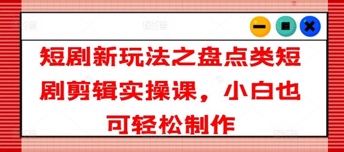 短剧新玩法之盘点类短剧剪辑实操课，小白也可轻松制作，大佬商机网