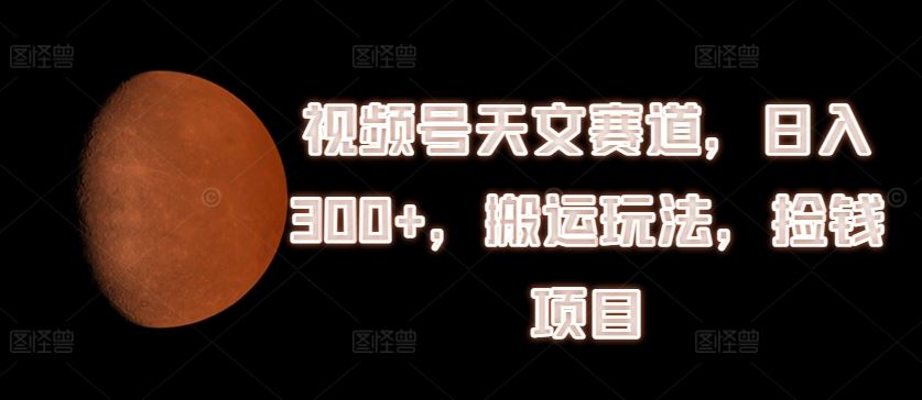 视频号天文赛道，日入300+，搬运玩法，捡钱项目【揭秘】，大佬商机网