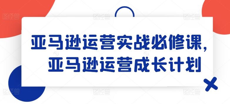亚马逊运营实战必修课，亚马逊运营成长计划，大佬商机网