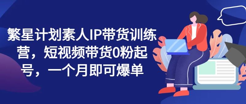 繁星计划素人IP带货训练营，短视频带货0粉起号，一个月即可爆单，大佬商机网