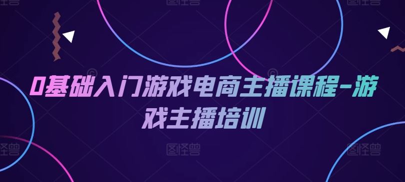 0基础入门游戏电商主播课程-游戏主播培训，大佬商机网