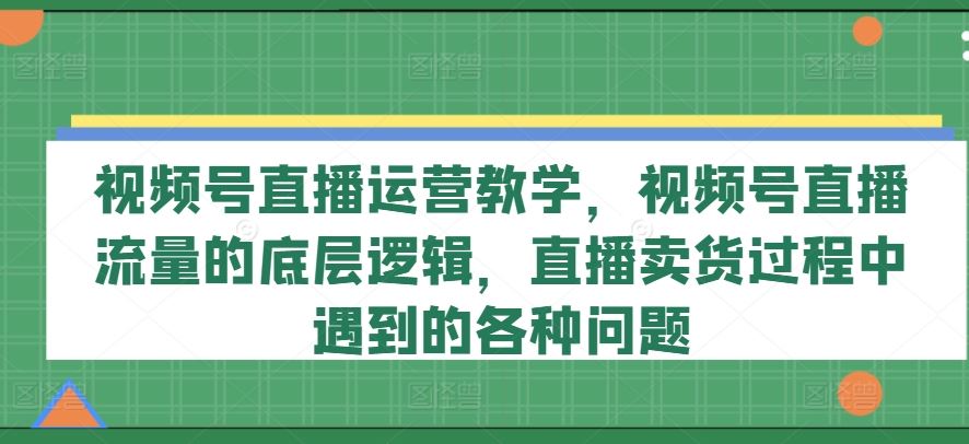 视频号直播运营教学，视频号直播流量的底层逻辑，直播卖货过程中遇到的各种问题，大佬商机网