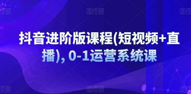 抖音进阶版课程(短视频+直播), 0-1运营系统课，大佬商机网