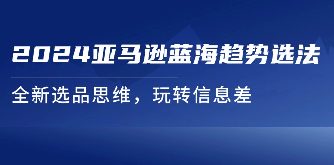 （11703期）2024亚马逊蓝海趋势选法，全新选品思维，玩转信息差，大佬商机网