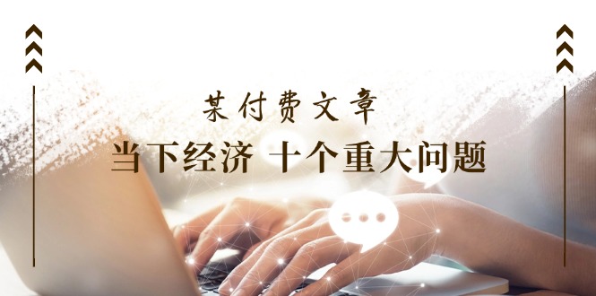 （11707期）某付费文章《当下经济 十个重大问题》覆盖了大家关心的全部经济类话题，大佬商机网