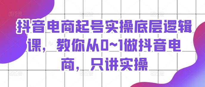 抖音电商起号实操底层逻辑课，教你从0~1做抖音电商，只讲实操，大佬商机网