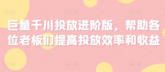 巨量千川投放进阶版，帮助各位老板们提高投放效率和收益，大佬商机网