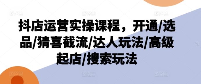 抖店运营实操课程，开通/选品/猜喜截流/达人玩法/高级起店/搜索玩法，大佬商机网