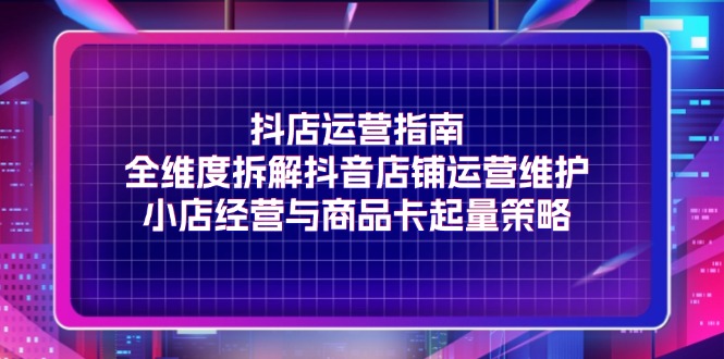 （11799期）抖店运营指南，全维度拆解抖音店铺运营维护，小店经营与商品卡起量策略，大佬商机网