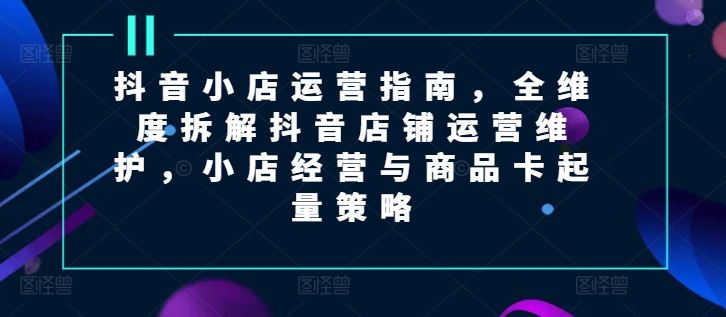 抖音小店运营指南，全维度拆解抖音店铺运营维护，小店经营与商品卡起量策略，大佬商机网