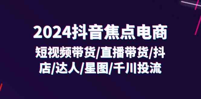 2024抖音焦点电商：短视频带货/直播带货/抖店/达人/星图/千川投流/32节课，大佬商机网