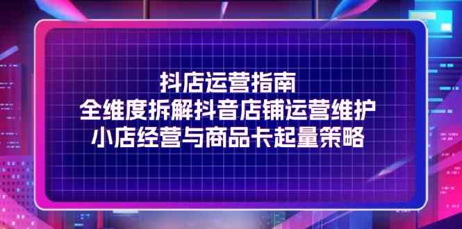 抖店运营指南，全维度拆解抖音店铺运营维护，小店经营与商品卡起量策略，大佬商机网