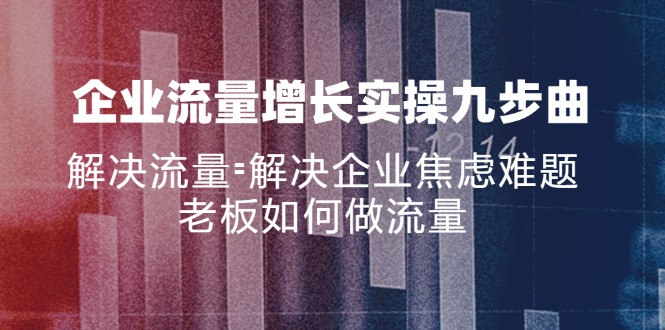 （11822期）企业流量增长实战九步曲，解决流量=解决企业焦虑难题，老板如何做流量，大佬商机网