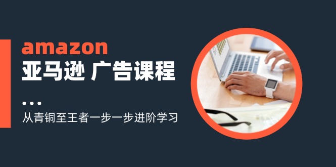 （11839期）amazon亚马逊 广告课程：从青铜至王者一步一步进阶学习（16节），大佬商机网