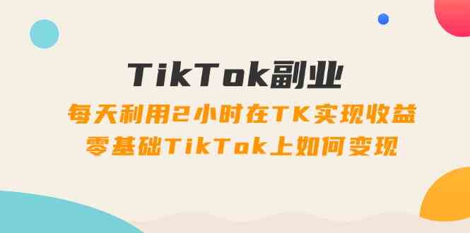TikTok副业课：每天利用2小时在TK实现收益，零基础TikTok上如何变现（34节），大佬商机网