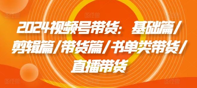 2024视频号带货：基础篇/剪辑篇/带货篇/书单类带货/直播带货，大佬商机网