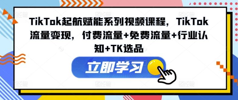 TikTok起航赋能系列视频课程，TikTok流量变现，付费流量+免费流量+行业认知+TK选品，大佬商机网