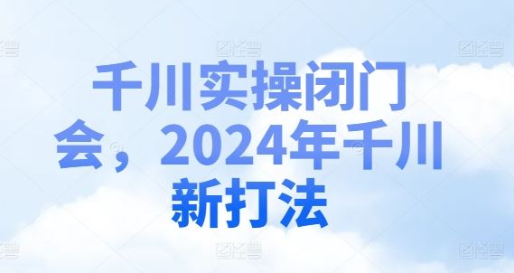 千川实操闭门会，2024年千川新打法，大佬商机网