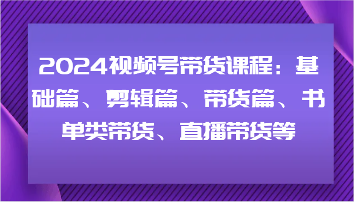 2024视频号带货课程：基础篇、剪辑篇、带货篇、书单类带货、直播带货等，大佬商机网