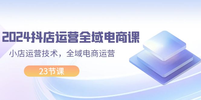（11898期）2024抖店运营-全域电商课，小店运营技术，全域电商运营（23节课），大佬商机网
