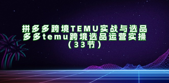 （11934期）拼多多跨境TEMU实战与选品，多多temu跨境选品运营实操（33节），大佬商机网