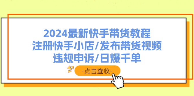 （11938期）2024最新快手带货教程：注册快手小店/发布带货视频/违规申诉/日爆千单，大佬商机网