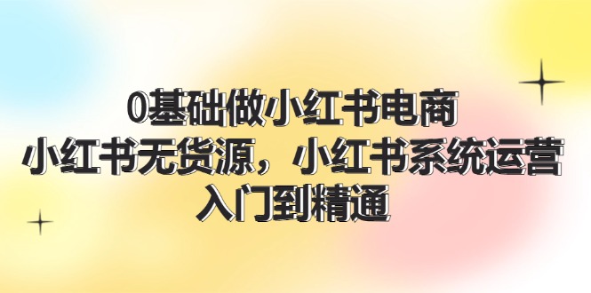 （11960期）0基础做小红书电商，小红书无货源，小红书系统运营，入门到精通 (70节)，大佬商机网