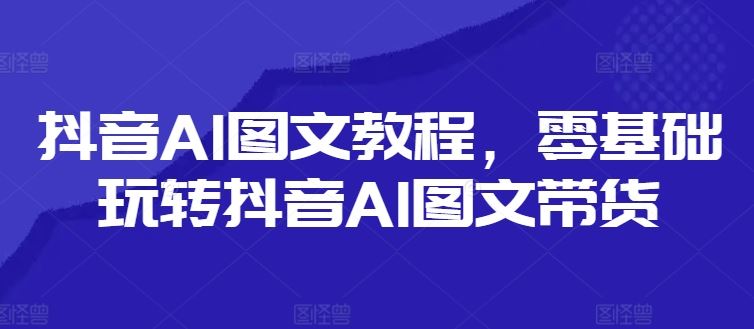 抖音AI图文教程，零基础玩转抖音AI图文带货，大佬商机网