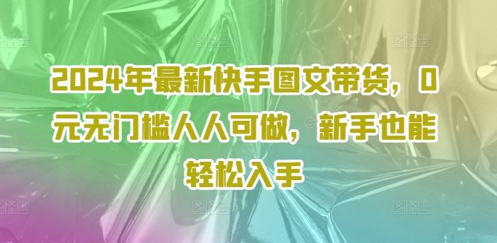 2024年最新快手图文带货，0元无门槛人人可做，新手也能轻松入手，大佬商机网