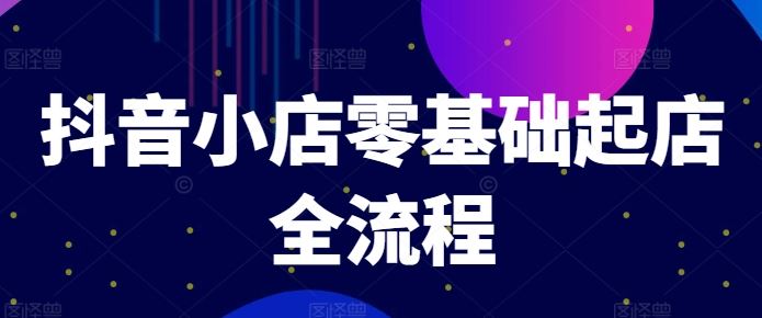 抖音小店零基础起店全流程，快速打造单品爆款技巧、商品卡引流模式与推流算法等，大佬商机网