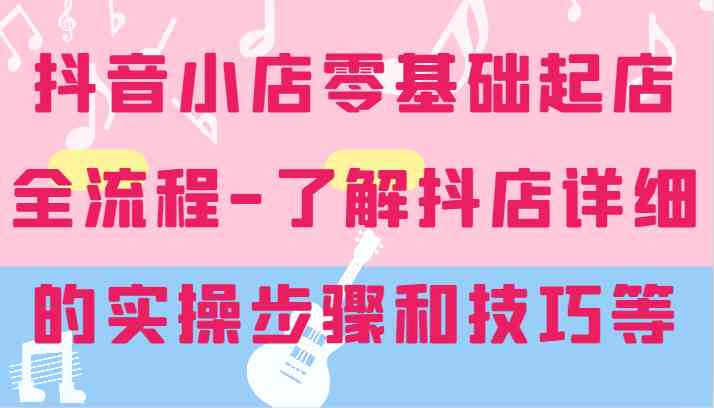 抖音小店零基础起店全流程-详细学习抖店的实操步骤和技巧等，大佬商机网