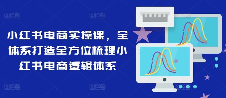 小红书电商实操课，全体系打造全方位梳理小红书电商逻辑体系，大佬商机网