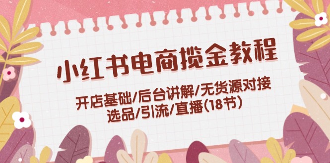 小红书电商揽金教程：开店基础/后台讲解/无货源对接/选品/引流/直播(18节)，大佬商机网
