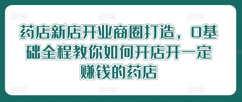 药店新店开业商圈打造，0基础全程教你如何开店开一定赚钱的药店，大佬商机网