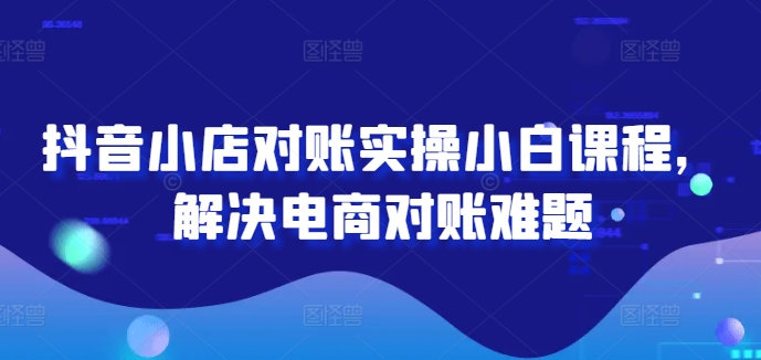 抖音小店对账实操小白课程，解决电商对账难题，大佬商机网