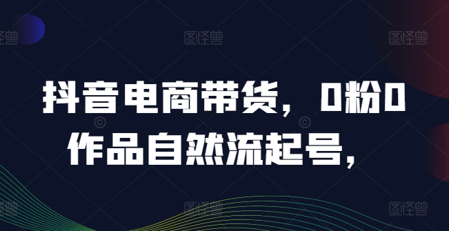 抖音电商带货，0粉0作品自然流起号，热销20多万人的抖音课程的经验分享，大佬商机网