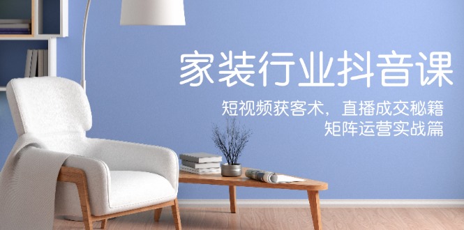 家装抖音课：短视频获客术，直播成交秘籍，矩阵运营实战篇，大佬商机网