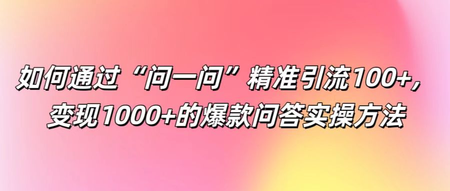 如何通过“问一问”精准引流100+， 变现1000+的爆款问答实操方法，大佬商机网
