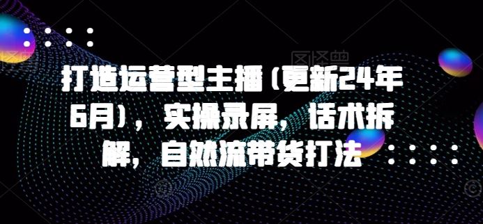 打造运营型主播(更新24年9月)，实操录屏，话术拆解，自然流带货打法，大佬商机网